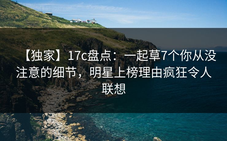 【独家】17c盘点：一起草7个你从没注意的细节，明星上榜理由疯狂令人联想