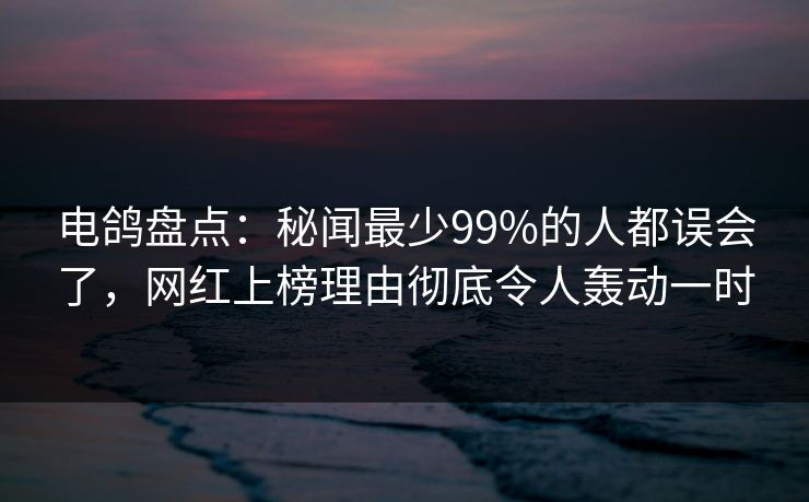 电鸽盘点：秘闻最少99%的人都误会了，网红上榜理由彻底令人轰动一时