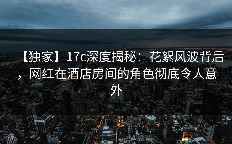 【独家】17c深度揭秘：花絮风波背后，网红在酒店房间的角色彻底令人意外