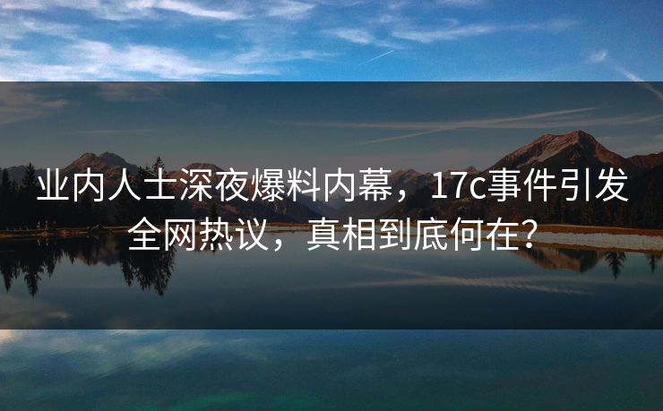 业内人士深夜爆料内幕，17c事件引发全网热议，真相到底何在？