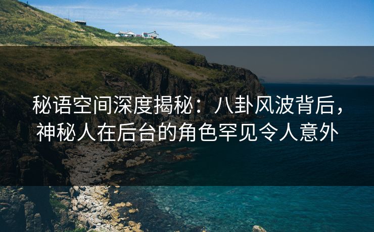 秘语空间深度揭秘：八卦风波背后，神秘人在后台的角色罕见令人意外