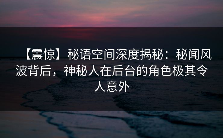 【震惊】秘语空间深度揭秘：秘闻风波背后，神秘人在后台的角色极其令人意外