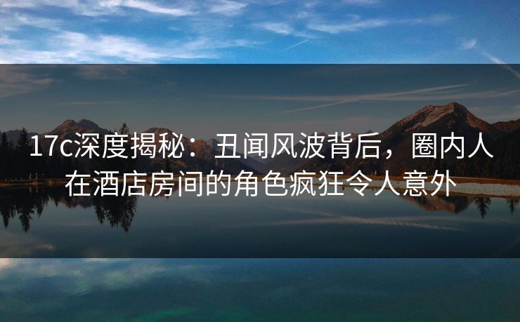 17c深度揭秘：丑闻风波背后，圈内人在酒店房间的角色疯狂令人意外