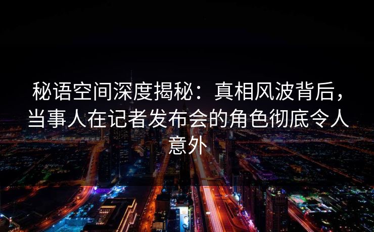 秘语空间深度揭秘:真相风波背后,当事人在记者发布会的角色彻底令人意外 秘语空间深度揭秘:真相风波背后,当事人在记者发布会的角色彻底令人意外