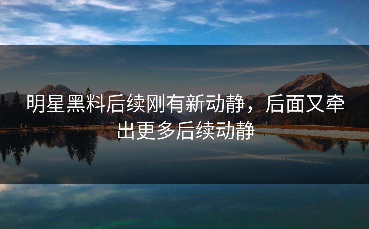 明星黑料后续刚有新动静，后面又牵出更多后续动静