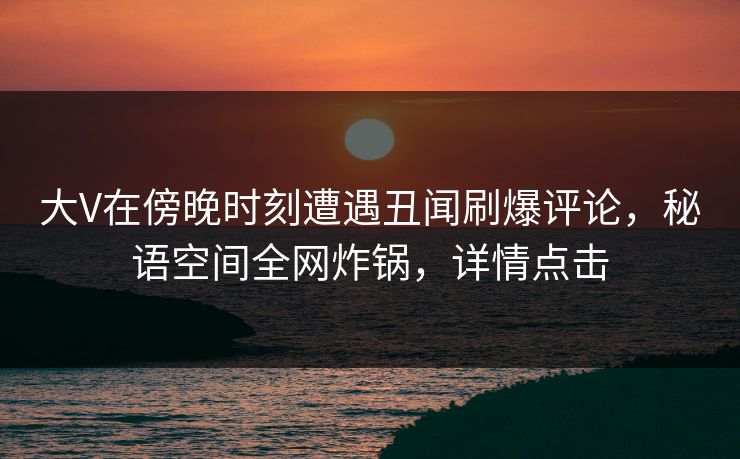 大V在傍晚时刻遭遇丑闻刷爆评论，秘语空间全网炸锅，详情点击
