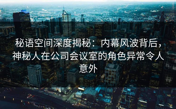秘语空间深度揭秘：内幕风波背后，神秘人在公司会议室的角色异常令人意外