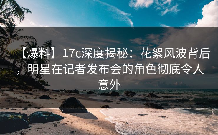 【爆料】17c深度揭秘：花絮风波背后，明星在记者发布会的角色彻底令人意外