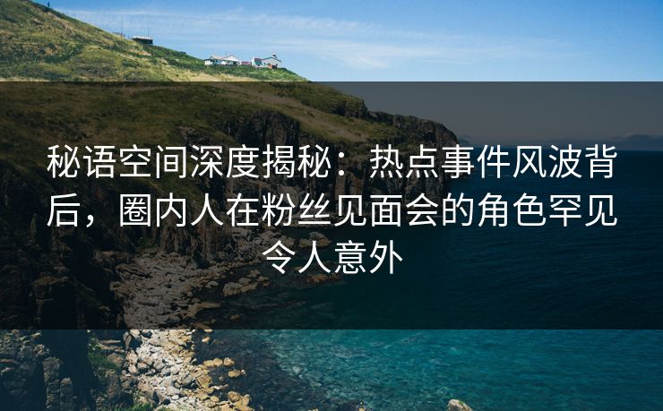 秘语空间深度揭秘：热点事件风波背后，圈内人在粉丝见面会的角色罕见令人意外