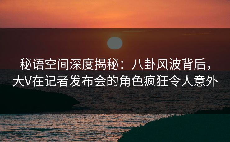 秘语空间深度揭秘：八卦风波背后，大V在记者发布会的角色疯狂令人意外