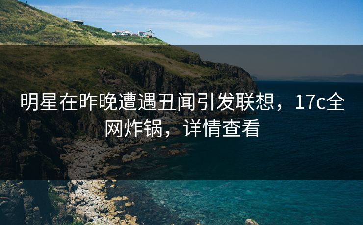 明星在昨晚遭遇丑闻引发联想，17c全网炸锅，详情查看