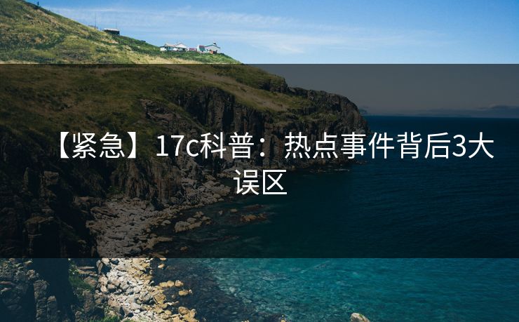 【紧急】17c科普：热点事件背后3大误区