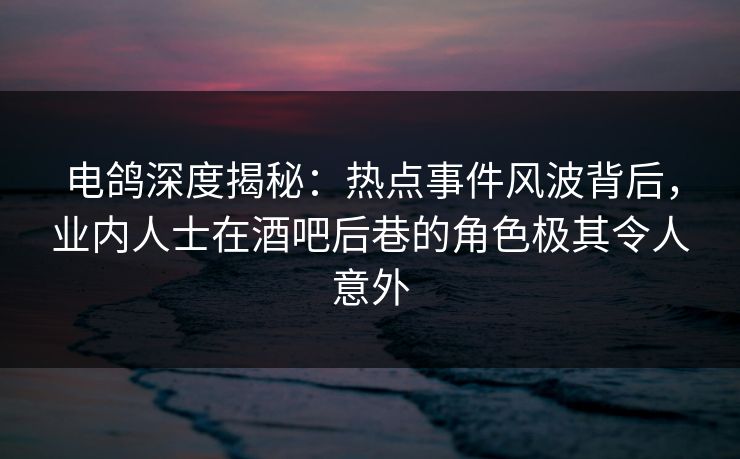电鸽深度揭秘：热点事件风波背后，业内人士在酒吧后巷的角色极其令人意外
