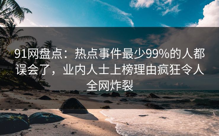 91网盘点：热点事件最少99%的人都误会了，业内人士上榜理由疯狂令人全网炸裂