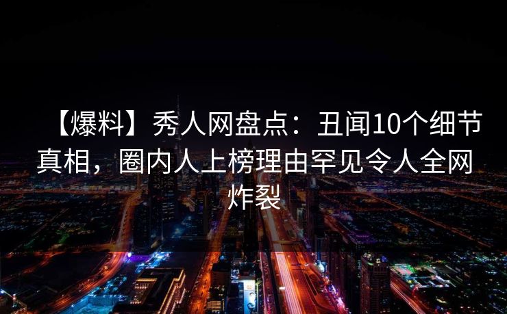【爆料】秀人网盘点：丑闻10个细节真相，圈内人上榜理由罕见令人全网炸裂