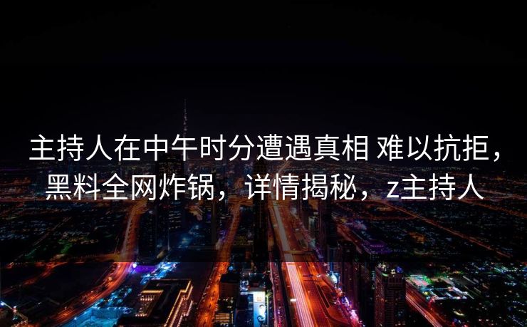 主持人在中午时分遭遇真相 难以抗拒，黑料全网炸锅，详情揭秘，z主持人