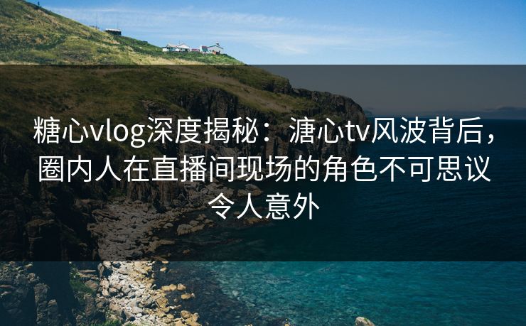 糖心vlog深度揭秘：溏心tv风波背后，圈内人在直播间现场的角色不可思议令人意外