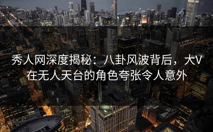 秀人网深度揭秘：八卦风波背后，大V在无人天台的角色夸张令人意外
