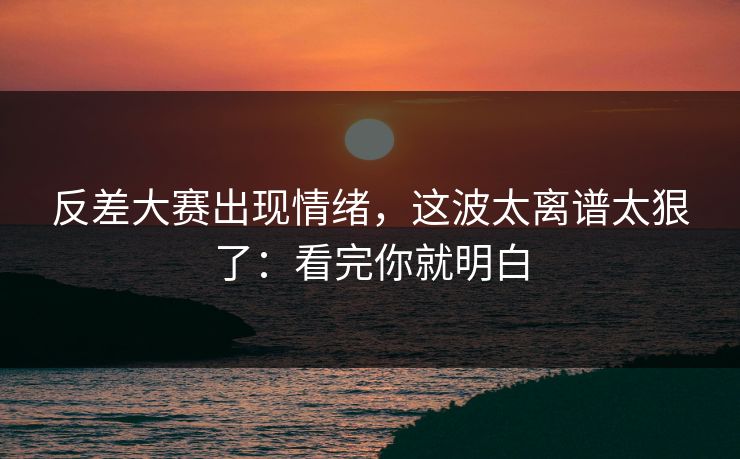 反差大赛出现情绪，这波太离谱太狠了：看完你就明白