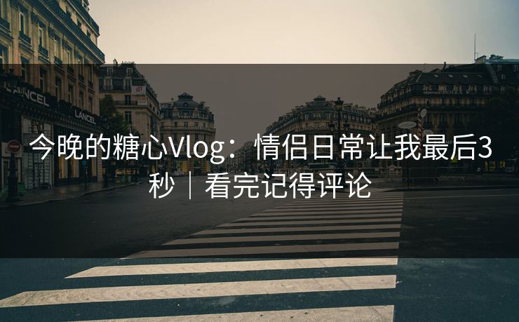 今晚的糖心Vlog：情侣日常让我最后3秒｜看完记得评论