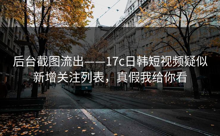 后台截图流出——17c日韩短视频疑似新增关注列表，真假我给你看