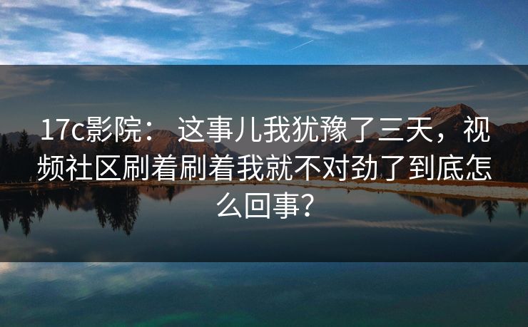 17c影院： 这事儿我犹豫了三天，视频社区刷着刷着我就不对劲了到底怎么回事？