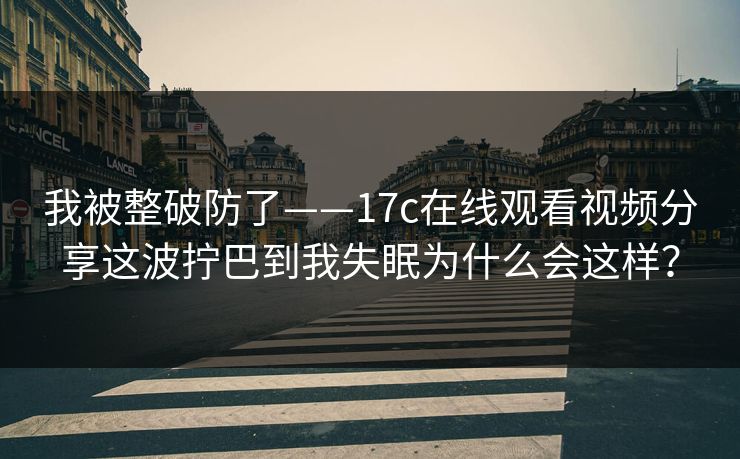 我被整破防了——17c在线观看视频分享这波拧巴到我失眠为什么会这样？
